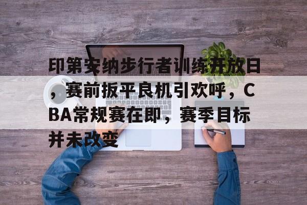 关于印第安纳步行者训练开放日，赛前扳平良机引欢呼，CBA常规赛在即，赛季目标并未改变的信息