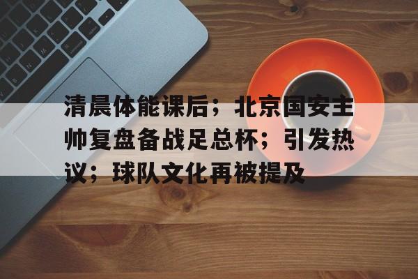 开云下载-包含清晨体能课后；北京国安主帅复盘备战足总杯；引发热议；球队文化再被提及的词条