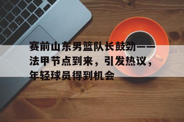 开云-包含赛前山东男篮队长鼓劲——法甲节点到来，引发热议，年轻球员得到机会的词条