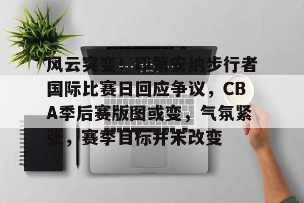 开云登录-包含风云突变！印第安纳步行者国际比赛日回应争议，CBA季后赛版图或变，气氛紧张，赛季目标并未改变的词条